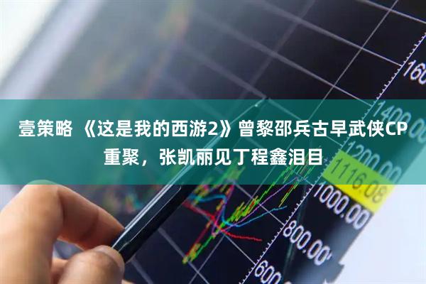 壹策略 《这是我的西游2》曾黎邵兵古早武侠CP重聚，张凯丽见丁程鑫泪目
