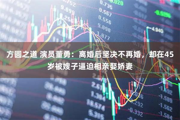 方圆之道 演员董勇:离婚后坚决不再婚,却在45岁被嫂子逼迫相亲娶娇妻