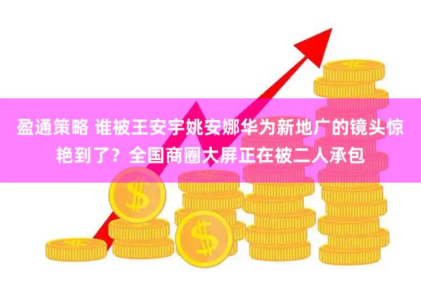 盈通策略 谁被王安宇姚安娜华为新地广的镜头惊艳到了？全国商圈大屏正在被二人承包