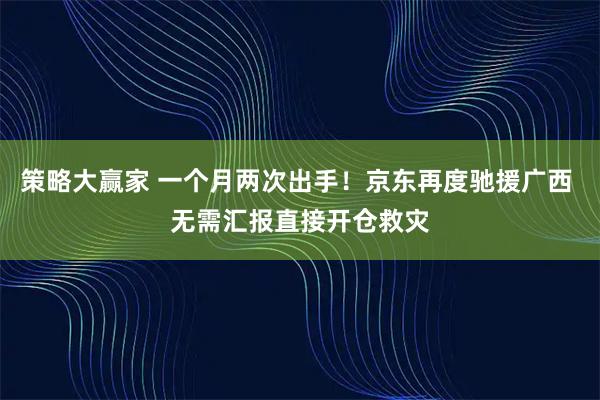 策略大赢家 一个月两次出手！京东再度驰援广西 无需汇报直接开仓救灾