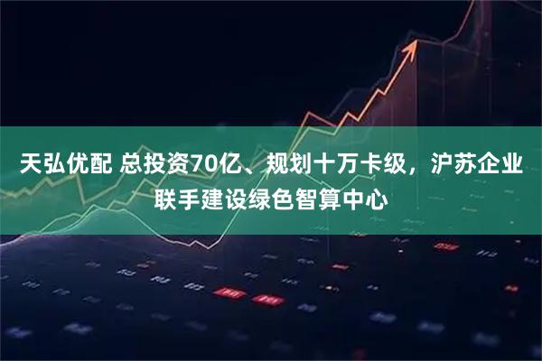 天弘优配 总投资70亿、规划十万卡级，沪苏企业联手建设绿色智算中心