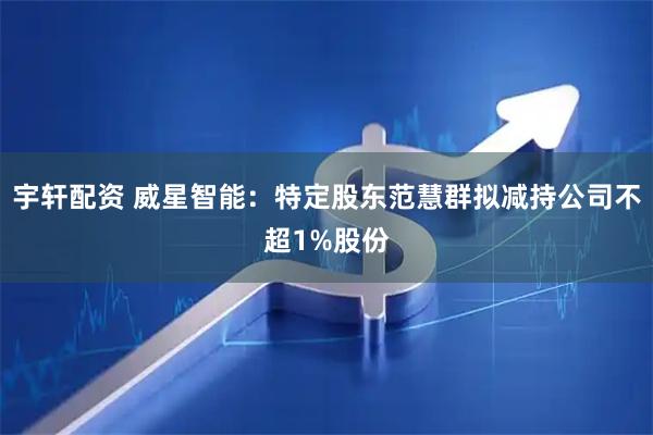 宇轩配资 威星智能：特定股东范慧群拟减持公司不超1%股份