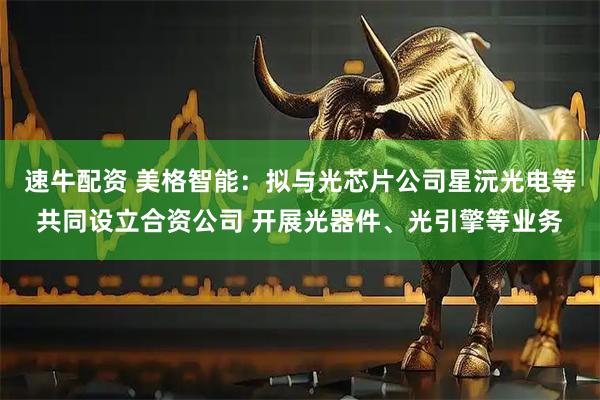 速牛配资 美格智能：拟与光芯片公司星沅光电等共同设立合资公司 开展光器件、光引擎等业务